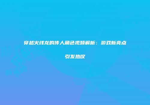 穿越火线龙的传人角色视频解析：游戏新亮点引发热议