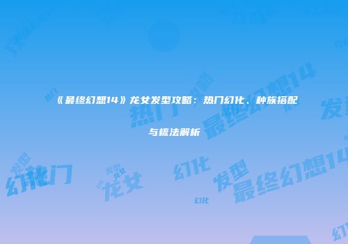 《最终幻想14》龙女发型攻略：热门幻化、种族搭配与梳法解析