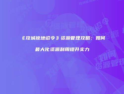 《攻城掠地诏令》资源管理攻略：如何最大化资源利用提升实力