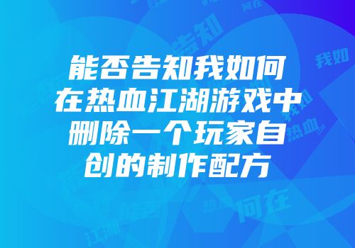 能否告知我如何在热血江湖游戏中删除一个玩家自创的制作配方
