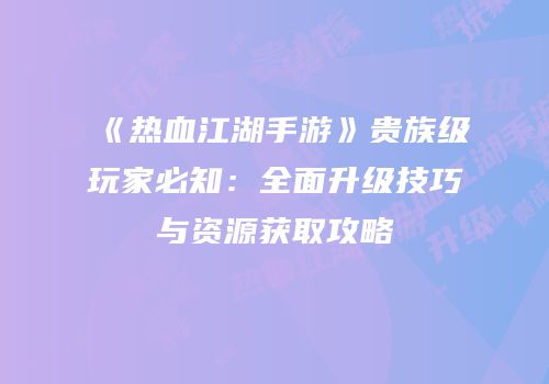 《热血江湖手游》贵族级玩家必知：全面升级技巧与资源获取攻略