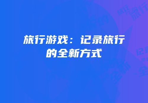旅行游戏：记录旅行的全新方式