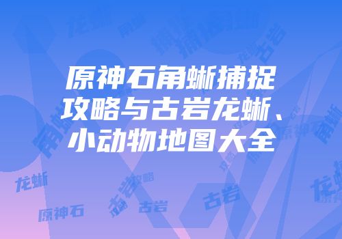 原神石角蜥捕捉攻略与古岩龙蜥、小动物地图大全