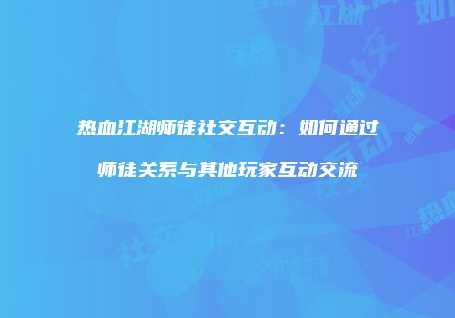 热血江湖师徒社交互动：如何通过师徒关系与其他玩家互动交流
