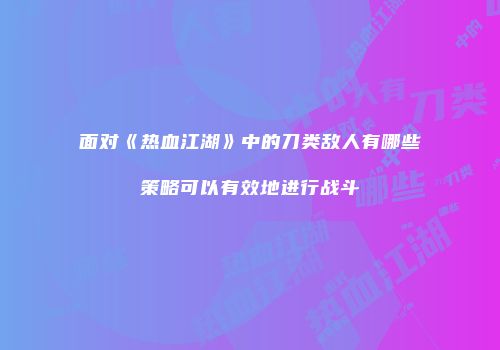面对《热血江湖》中的刀类敌人有哪些策略可以有效地进行战斗