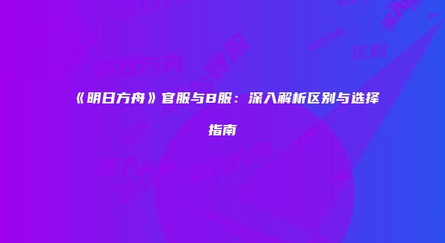 《明日方舟》官服与B服：深入解析区别与选择指南