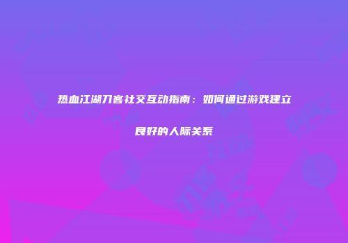 热血江湖刀客社交互动指南：如何通过游戏建立良好的人际关系