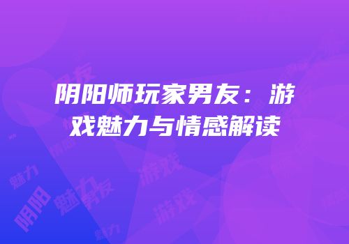 阴阳师玩家男友：游戏魅力与情感解读