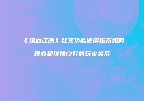 《热血江湖》社交功能使用指南如何建立和维持良好的玩家关系