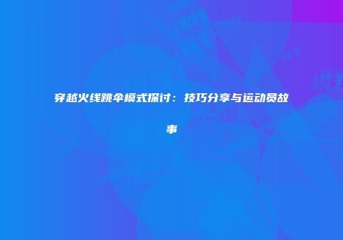 穿越火线跳伞模式探讨：技巧分享与运动员故事