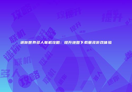 迷你世界多人联机攻略：提升地图下载量及游戏体验