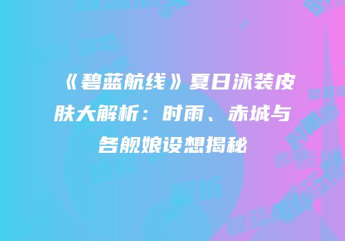《碧蓝航线》夏日泳装皮肤大解析：时雨、赤城与各舰娘设想揭秘