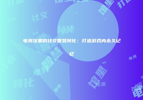 电竞馆里的社交智慧转化：打造游戏内永久记忆
