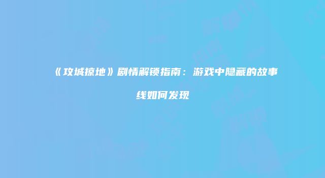 《攻城掠地》剧情解锁指南：游戏中隐藏的故事线如何发现