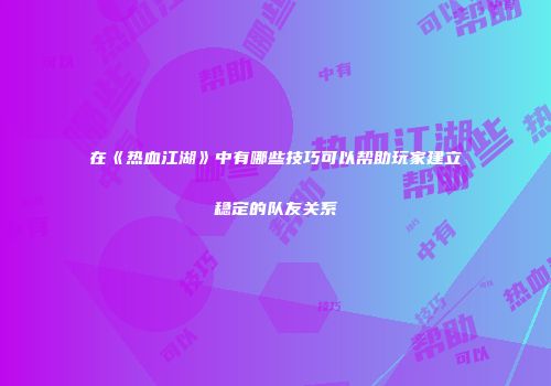 在《热血江湖》中有哪些技巧可以帮助玩家建立稳定的队友关系