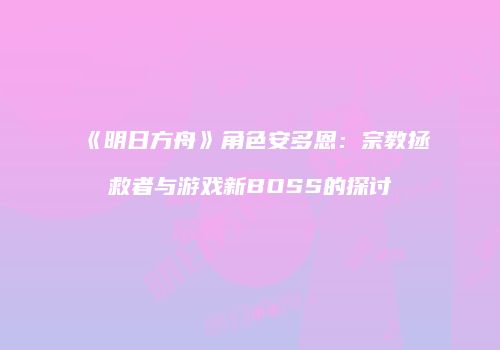 《明日方舟》角色安多恩：宗教拯救者与游戏新BOSS的探讨