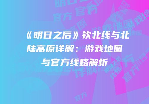 《明日之后》钦北线与北陆高原详解：游戏地图与官方线路解析
