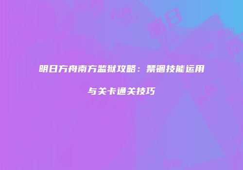 明日方舟南方监狱攻略：禁锢技能运用与关卡通关技巧
