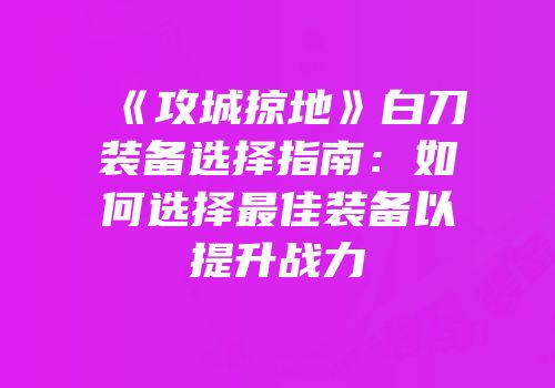 《攻城掠地》白刀装备选择指南：如何选择最佳装备以提升战力