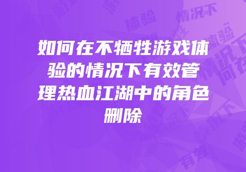 如何在不牺牲游戏体验的情况下有效管理热血江湖中的角色删除