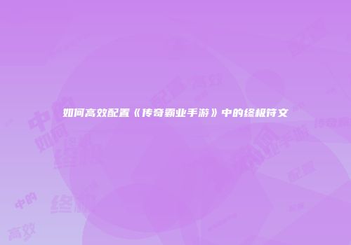 如何高效配置《传奇霸业手游》中的终极符文