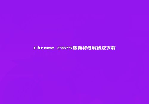 Chrome 2025版新特性解析及下载