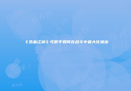 《热血江湖》弓箭手如何在战斗中最大化输出