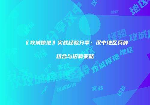 《攻城掠地》实战经验分享：汉中地区兵种组合与招募策略