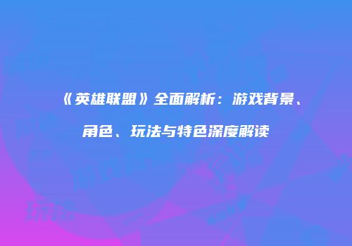 《英雄联盟》全面解析：游戏背景、角色、玩法与特色深度解读