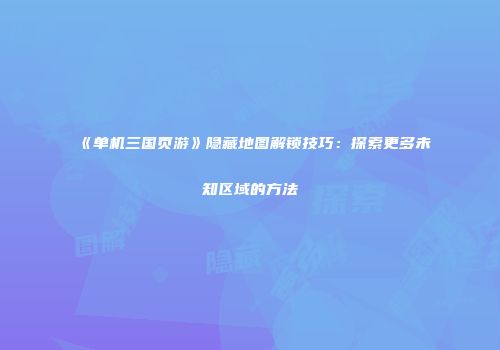 《单机三国页游》隐藏地图解锁技巧：探索更多未知区域的方法