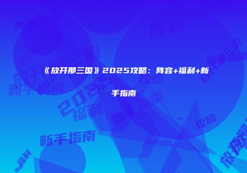 《放开那三国》2025攻略：阵容+福利+新手指南