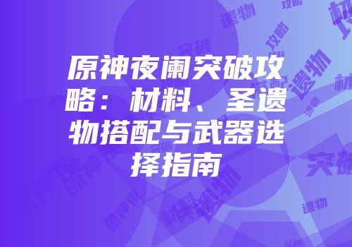 原神夜阑突破攻略：材料、圣遗物搭配与武器选择指南