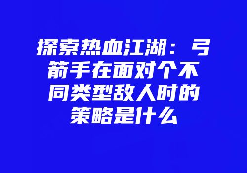 探索热血江湖：弓箭手在面对个不同类型敌人时的策略是什么