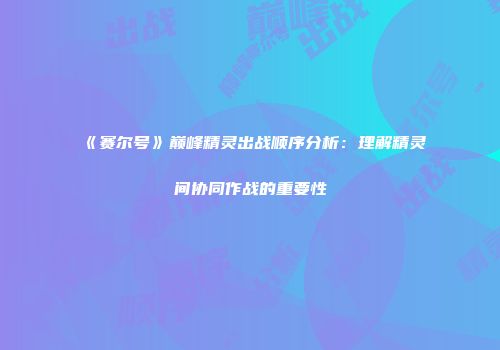 《赛尔号》巅峰精灵出战顺序分析：理解精灵间协同作战的重要性