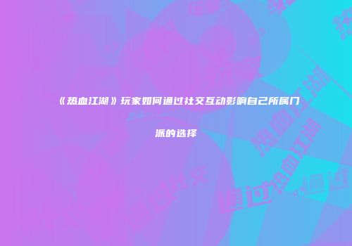 《热血江湖》玩家如何通过社交互动影响自己所属门派的选择