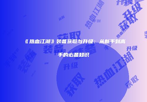 《热血江湖》装备获取与升级：从新手到高手的必备知识
