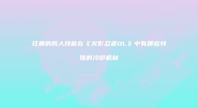 狂暴的鸣人技能在《火影忍者OL》中有哪些特殊的冷却机制
