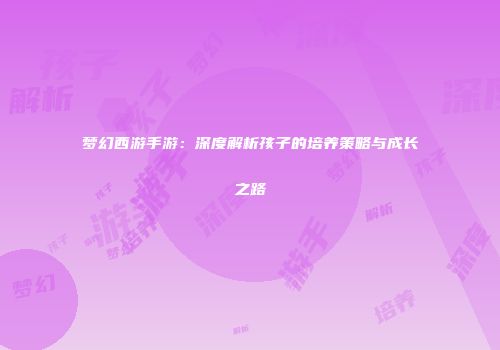 梦幻西游手游：深度解析孩子的培养策略与成长之路