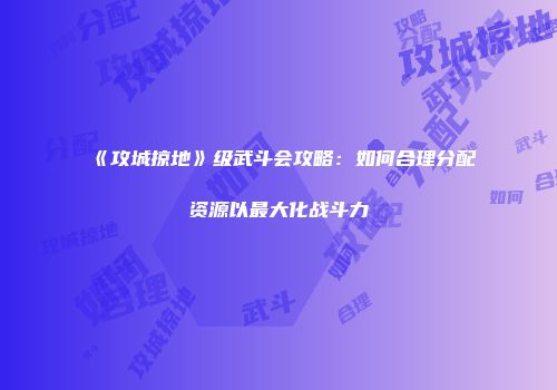 《攻城掠地》级武斗会攻略:如何合理分配资源以最大化战斗力