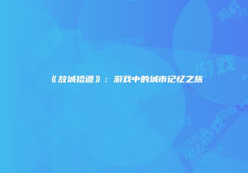 《故城拾遗》：游戏中的城市记忆之旅