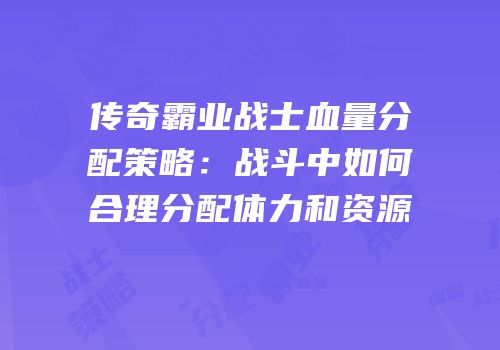 传奇霸业战士血量分配策略：战斗中如何合理分配体力和资源