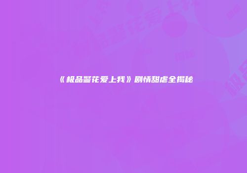 《极品警花爱上我》剧情甜虐全揭秘
