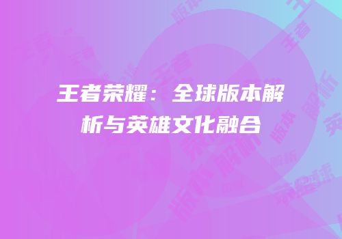 王者荣耀：全球版本解析与英雄文化融合