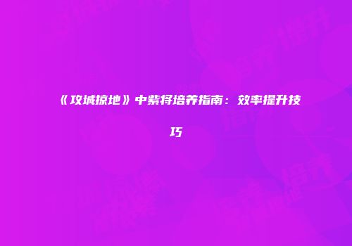 《攻城掠地》中紫将培养指南：效率提升技巧