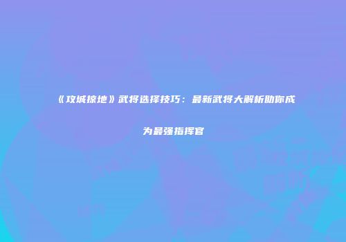 《攻城掠地》武将选择技巧：最新武将大解析助你成为最强指挥官