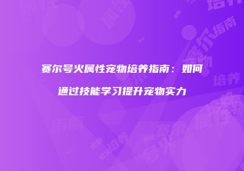赛尔号火属性宠物培养指南：如何通过技能学习提升宠物实力