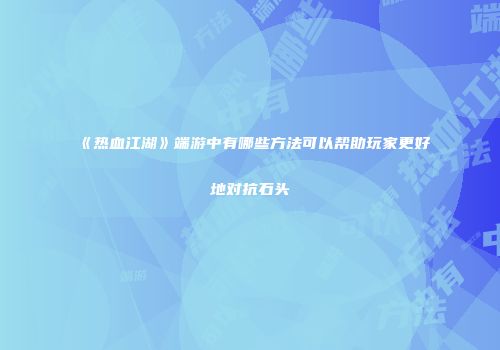 《热血江湖》端游中有哪些方法可以帮助玩家更好地对抗石头