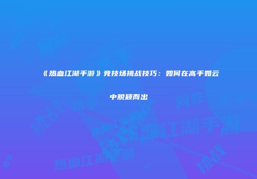 《热血江湖手游》竞技场挑战技巧：如何在高手如云中脱颖而出