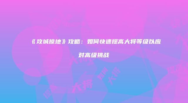 《攻城掠地》攻略：如何快速提高大将等级以应对高级挑战