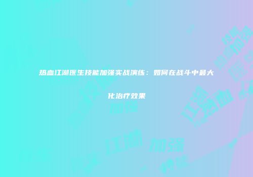 热血江湖医生技能加强实战演练：如何在战斗中最大化治疗效果